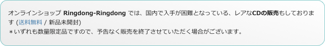 オンラインショップ Ringdong-Ringdong では、国内で入手が困難となっている、レアなCDの販売もしております (送料無料 / 新品未開封)
＊いずれも数量限定品ですので、予告なく販売を終了させていただく場合がございます。
                   